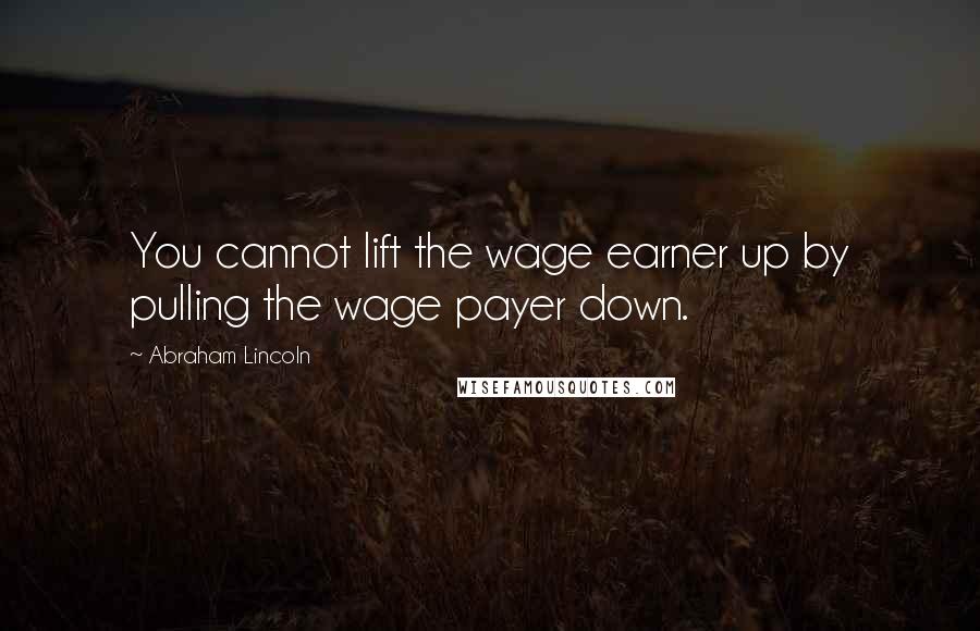 Abraham Lincoln Quotes: You cannot lift the wage earner up by pulling the wage payer down.