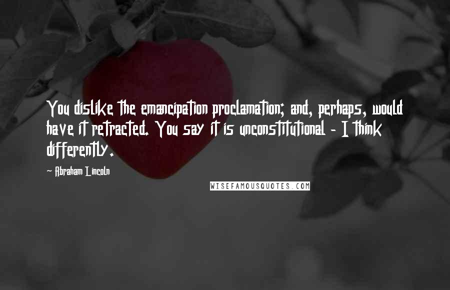 Abraham Lincoln Quotes: You dislike the emancipation proclamation; and, perhaps, would have it retracted. You say it is unconstitutional - I think differently.