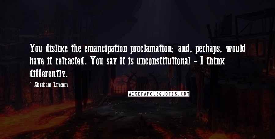 Abraham Lincoln Quotes: You dislike the emancipation proclamation; and, perhaps, would have it retracted. You say it is unconstitutional - I think differently.