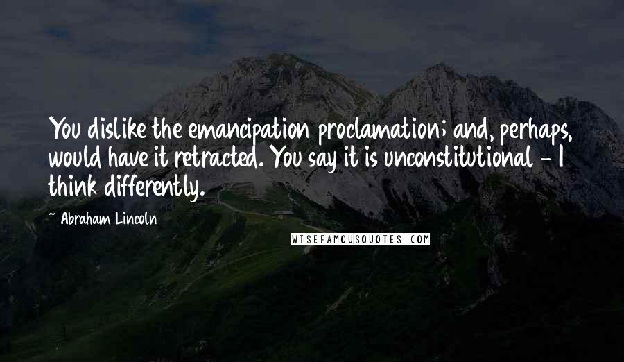 Abraham Lincoln Quotes: You dislike the emancipation proclamation; and, perhaps, would have it retracted. You say it is unconstitutional - I think differently.