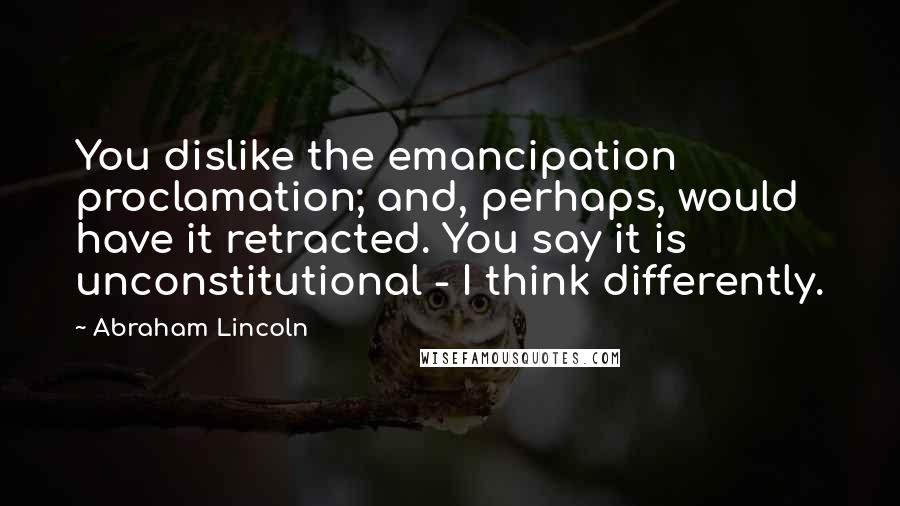 Abraham Lincoln Quotes: You dislike the emancipation proclamation; and, perhaps, would have it retracted. You say it is unconstitutional - I think differently.