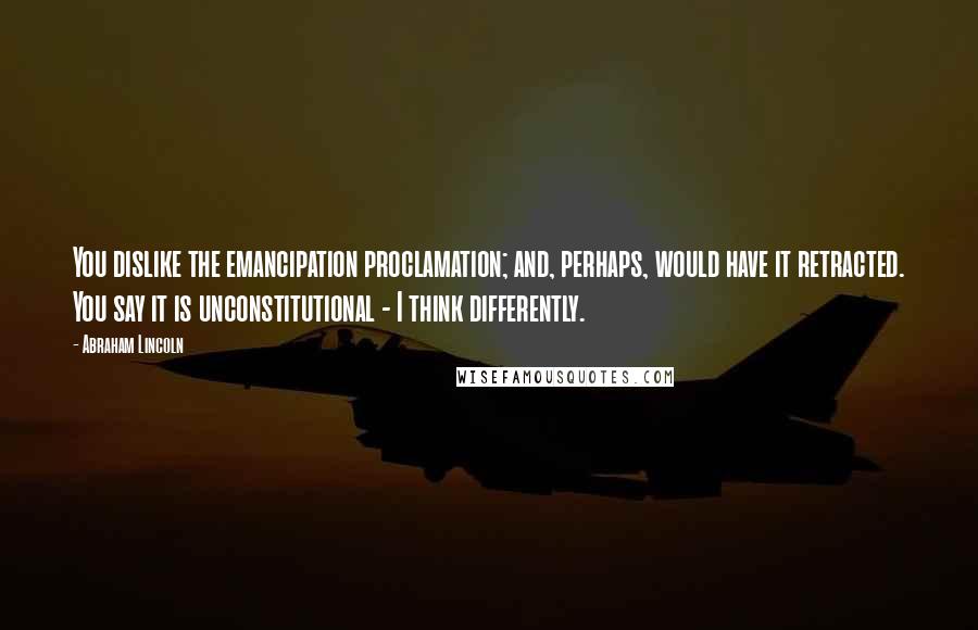 Abraham Lincoln Quotes: You dislike the emancipation proclamation; and, perhaps, would have it retracted. You say it is unconstitutional - I think differently.