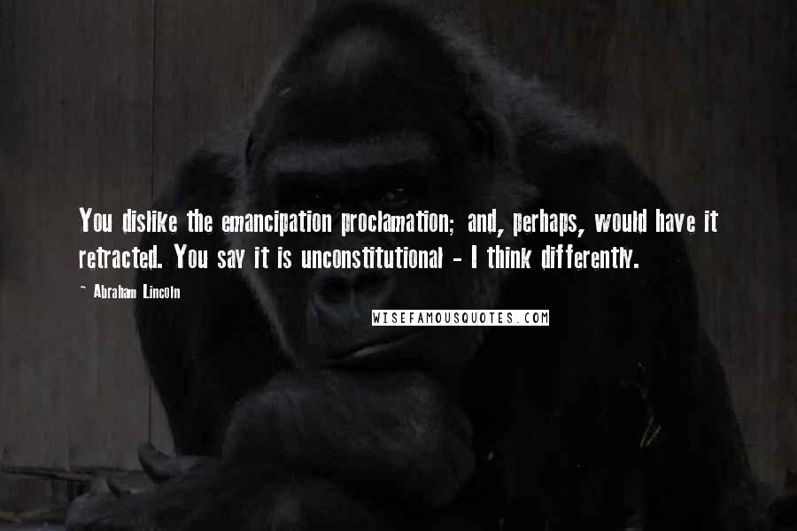 Abraham Lincoln Quotes: You dislike the emancipation proclamation; and, perhaps, would have it retracted. You say it is unconstitutional - I think differently.