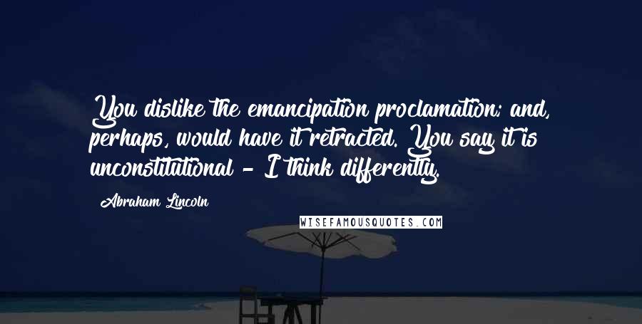 Abraham Lincoln Quotes: You dislike the emancipation proclamation; and, perhaps, would have it retracted. You say it is unconstitutional - I think differently.