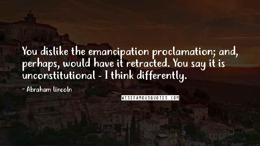 Abraham Lincoln Quotes: You dislike the emancipation proclamation; and, perhaps, would have it retracted. You say it is unconstitutional - I think differently.