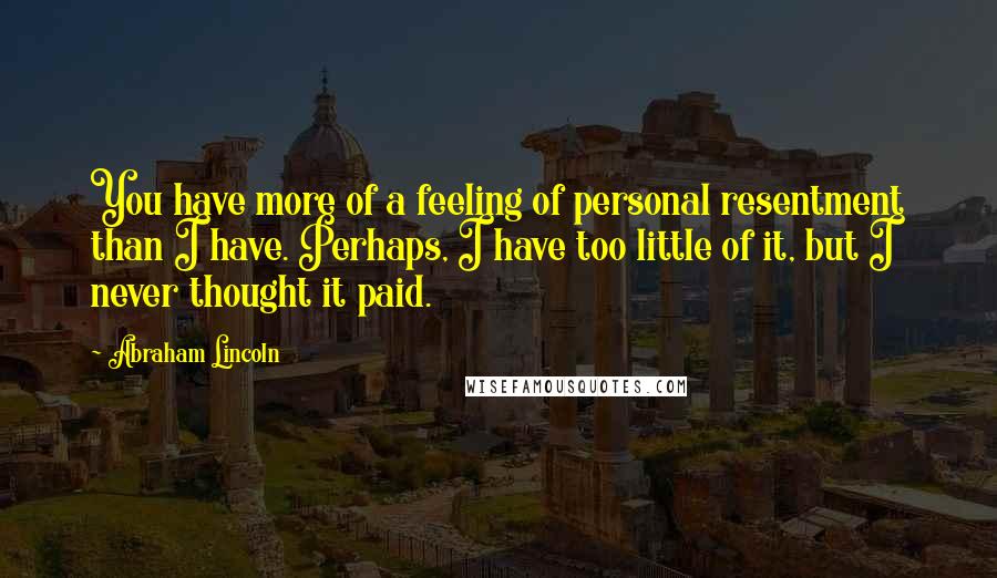 Abraham Lincoln Quotes: You have more of a feeling of personal resentment than I have. Perhaps, I have too little of it, but I never thought it paid.