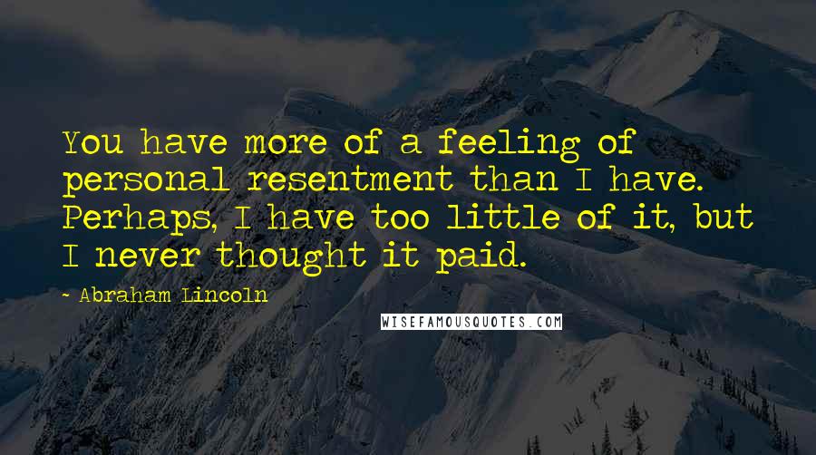 Abraham Lincoln Quotes: You have more of a feeling of personal resentment than I have. Perhaps, I have too little of it, but I never thought it paid.