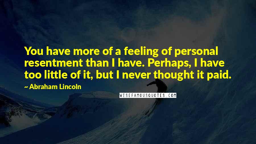 Abraham Lincoln Quotes: You have more of a feeling of personal resentment than I have. Perhaps, I have too little of it, but I never thought it paid.