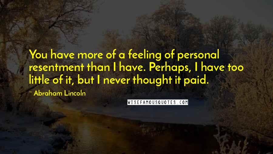 Abraham Lincoln Quotes: You have more of a feeling of personal resentment than I have. Perhaps, I have too little of it, but I never thought it paid.