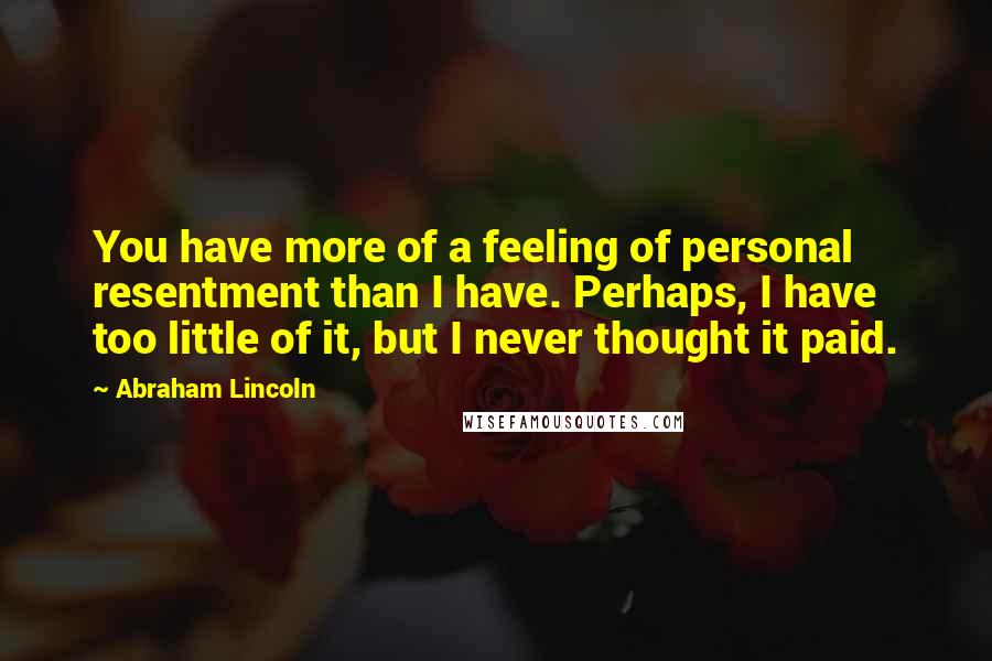 Abraham Lincoln Quotes: You have more of a feeling of personal resentment than I have. Perhaps, I have too little of it, but I never thought it paid.