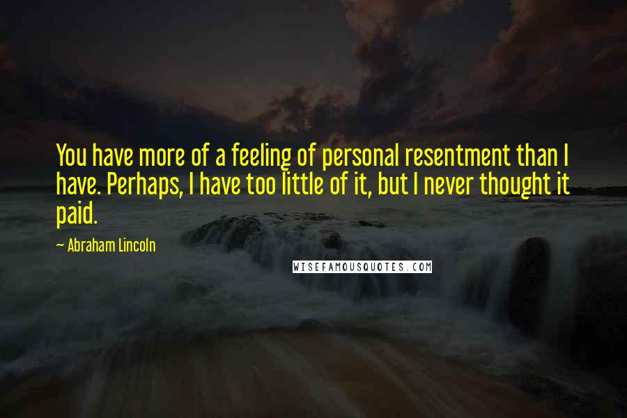 Abraham Lincoln Quotes: You have more of a feeling of personal resentment than I have. Perhaps, I have too little of it, but I never thought it paid.