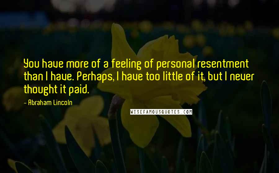 Abraham Lincoln Quotes: You have more of a feeling of personal resentment than I have. Perhaps, I have too little of it, but I never thought it paid.