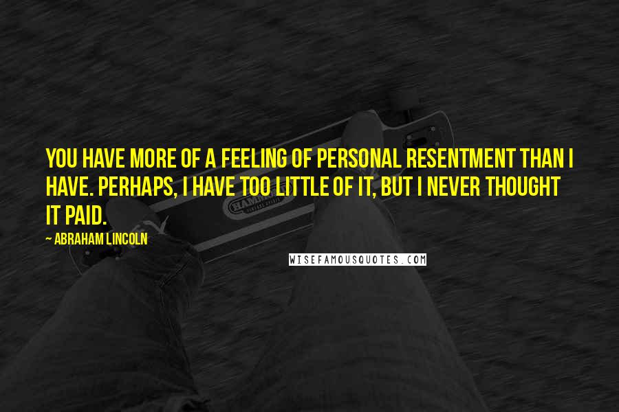 Abraham Lincoln Quotes: You have more of a feeling of personal resentment than I have. Perhaps, I have too little of it, but I never thought it paid.