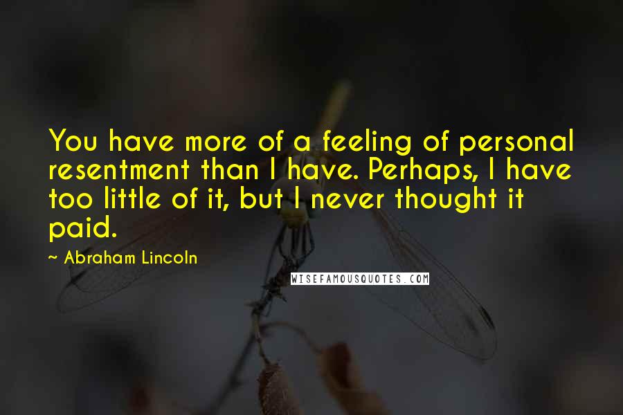 Abraham Lincoln Quotes: You have more of a feeling of personal resentment than I have. Perhaps, I have too little of it, but I never thought it paid.