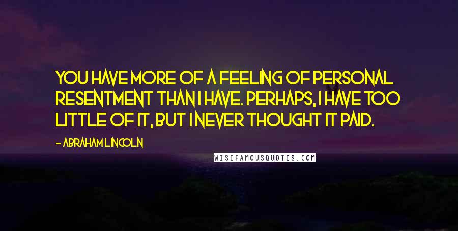 Abraham Lincoln Quotes: You have more of a feeling of personal resentment than I have. Perhaps, I have too little of it, but I never thought it paid.