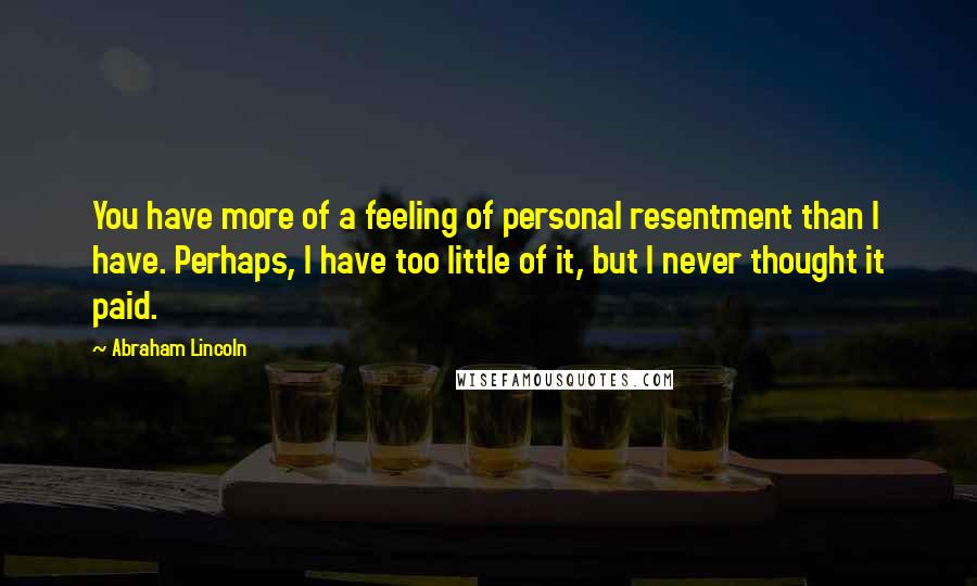 Abraham Lincoln Quotes: You have more of a feeling of personal resentment than I have. Perhaps, I have too little of it, but I never thought it paid.