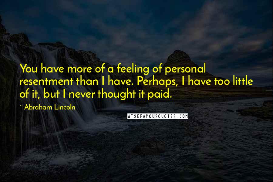 Abraham Lincoln Quotes: You have more of a feeling of personal resentment than I have. Perhaps, I have too little of it, but I never thought it paid.