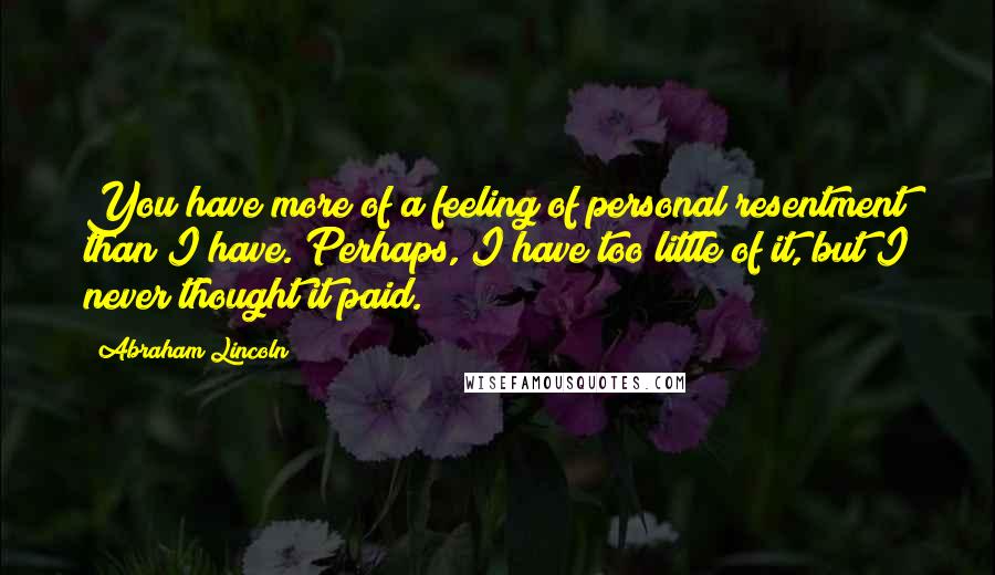 Abraham Lincoln Quotes: You have more of a feeling of personal resentment than I have. Perhaps, I have too little of it, but I never thought it paid.