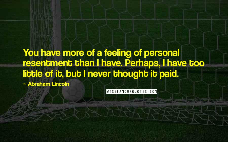 Abraham Lincoln Quotes: You have more of a feeling of personal resentment than I have. Perhaps, I have too little of it, but I never thought it paid.