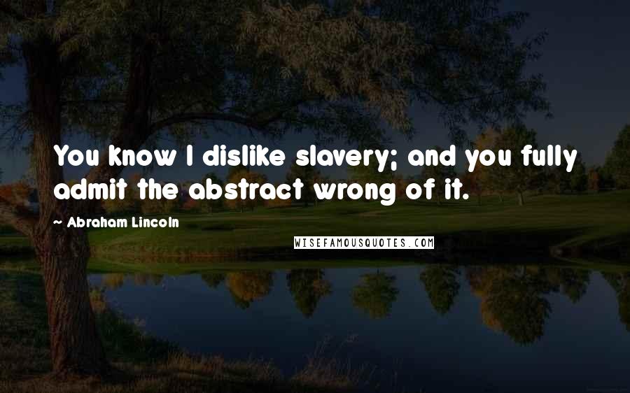 Abraham Lincoln Quotes: You know I dislike slavery; and you fully admit the abstract wrong of it.