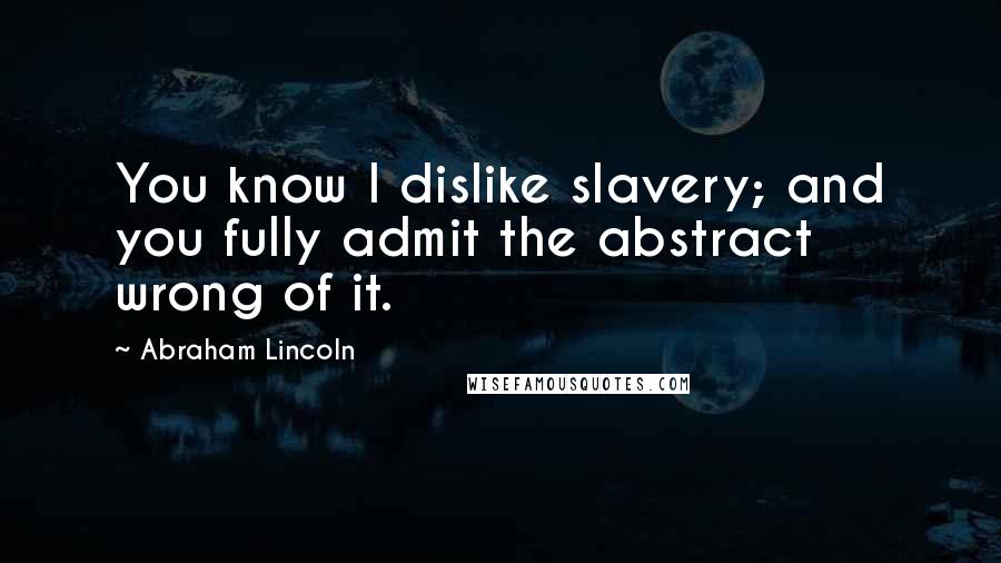 Abraham Lincoln Quotes: You know I dislike slavery; and you fully admit the abstract wrong of it.