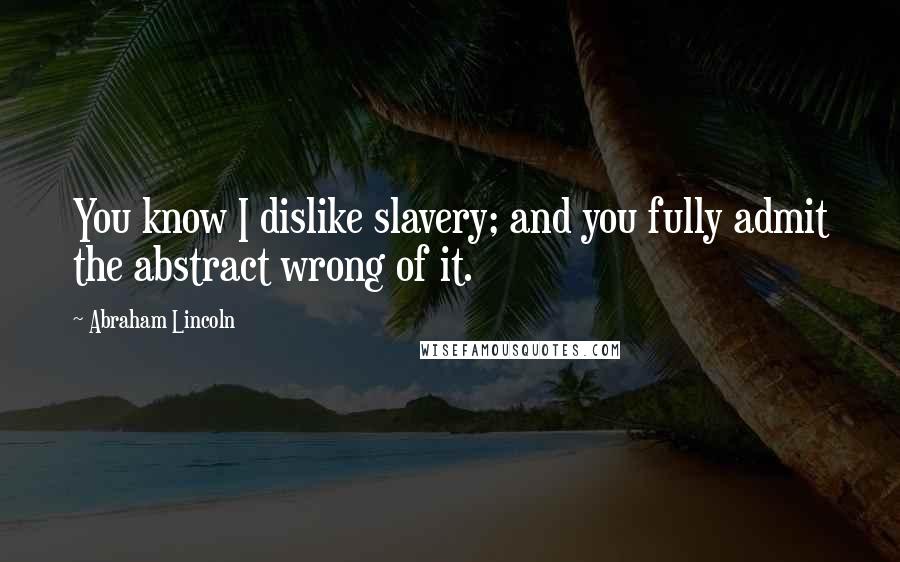 Abraham Lincoln Quotes: You know I dislike slavery; and you fully admit the abstract wrong of it.