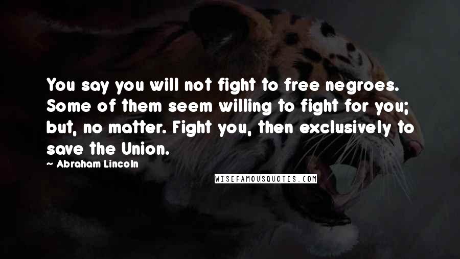 Abraham Lincoln Quotes: You say you will not fight to free negroes. Some of them seem willing to fight for you; but, no matter. Fight you, then exclusively to save the Union.