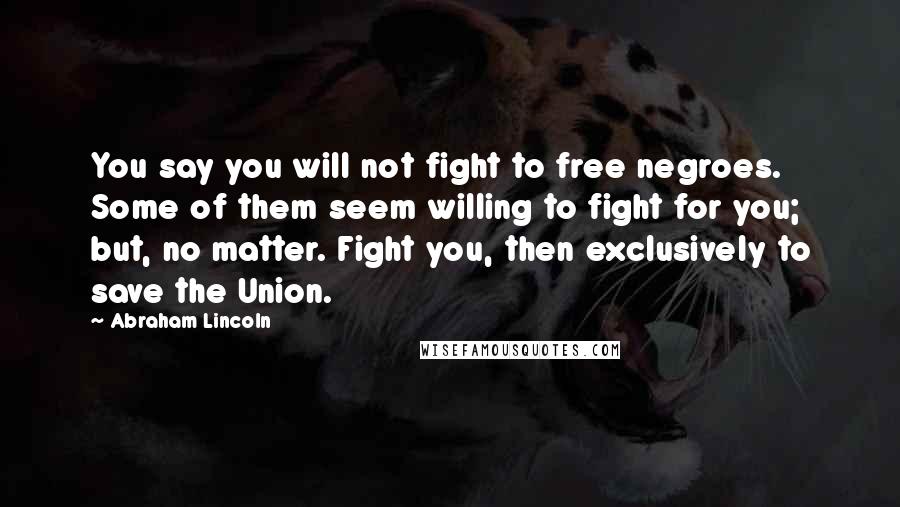 Abraham Lincoln Quotes: You say you will not fight to free negroes. Some of them seem willing to fight for you; but, no matter. Fight you, then exclusively to save the Union.