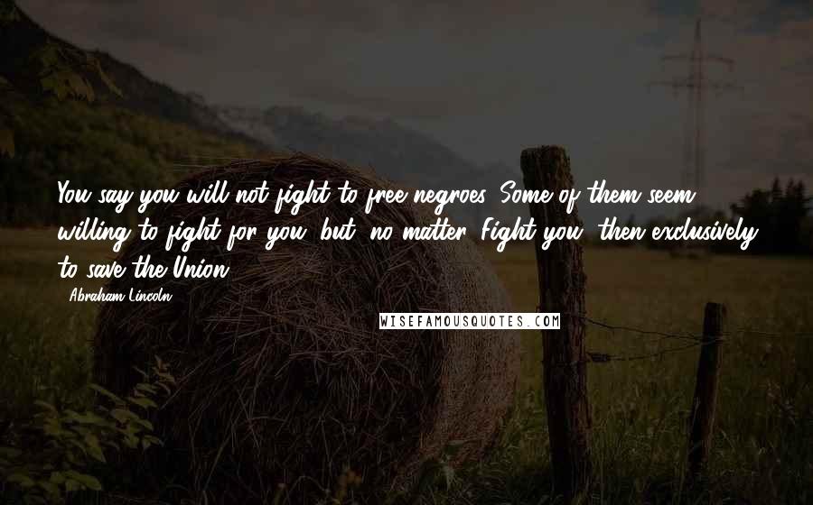 Abraham Lincoln Quotes: You say you will not fight to free negroes. Some of them seem willing to fight for you; but, no matter. Fight you, then exclusively to save the Union.