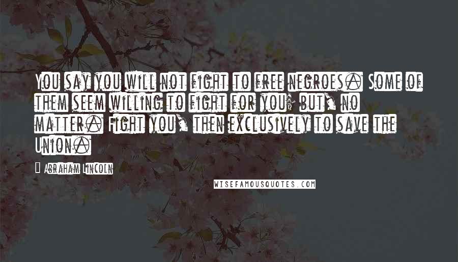 Abraham Lincoln Quotes: You say you will not fight to free negroes. Some of them seem willing to fight for you; but, no matter. Fight you, then exclusively to save the Union.