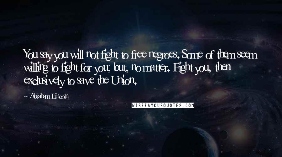 Abraham Lincoln Quotes: You say you will not fight to free negroes. Some of them seem willing to fight for you; but, no matter. Fight you, then exclusively to save the Union.