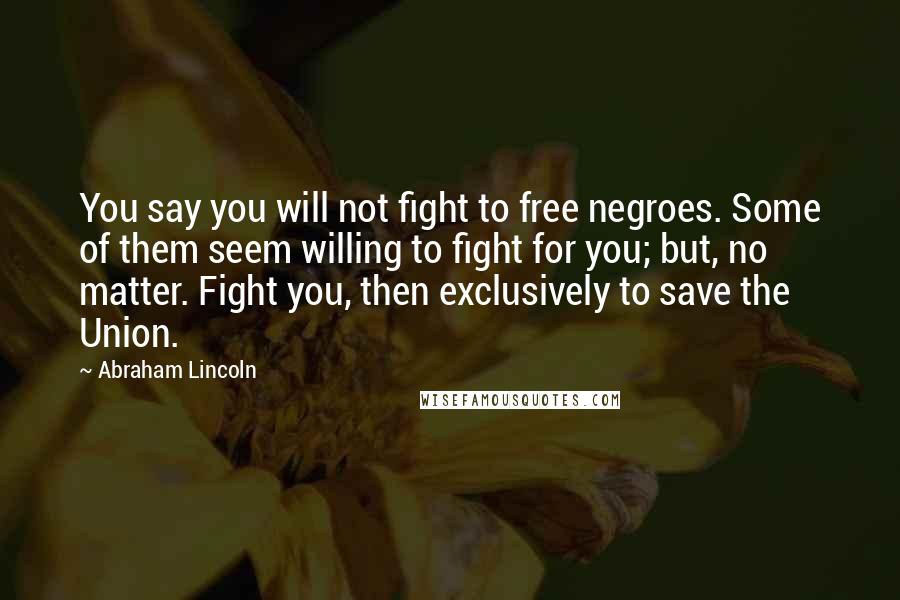 Abraham Lincoln Quotes: You say you will not fight to free negroes. Some of them seem willing to fight for you; but, no matter. Fight you, then exclusively to save the Union.