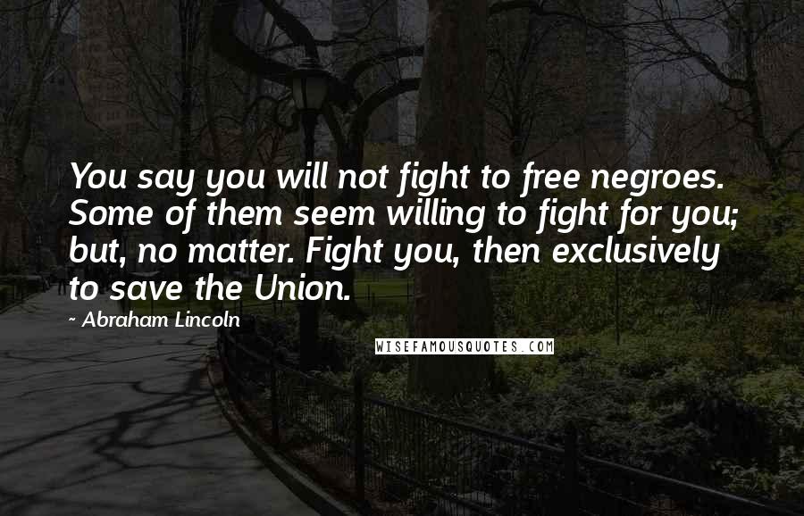 Abraham Lincoln Quotes: You say you will not fight to free negroes. Some of them seem willing to fight for you; but, no matter. Fight you, then exclusively to save the Union.