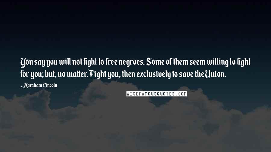 Abraham Lincoln Quotes: You say you will not fight to free negroes. Some of them seem willing to fight for you; but, no matter. Fight you, then exclusively to save the Union.