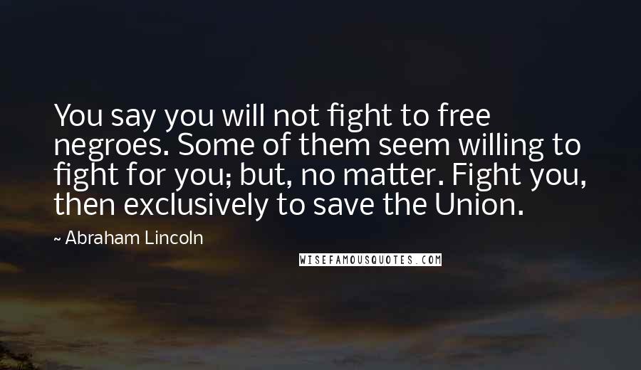 Abraham Lincoln Quotes: You say you will not fight to free negroes. Some of them seem willing to fight for you; but, no matter. Fight you, then exclusively to save the Union.