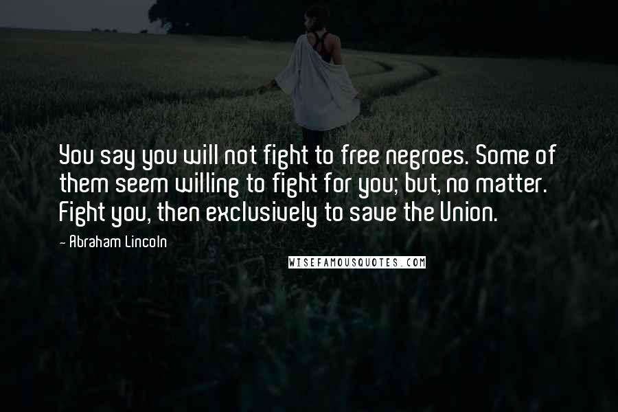 Abraham Lincoln Quotes: You say you will not fight to free negroes. Some of them seem willing to fight for you; but, no matter. Fight you, then exclusively to save the Union.