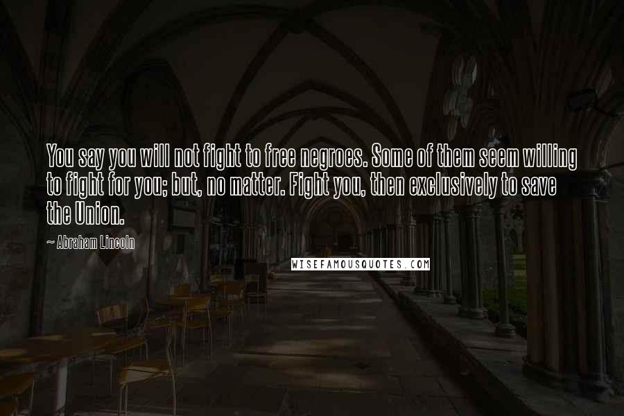 Abraham Lincoln Quotes: You say you will not fight to free negroes. Some of them seem willing to fight for you; but, no matter. Fight you, then exclusively to save the Union.