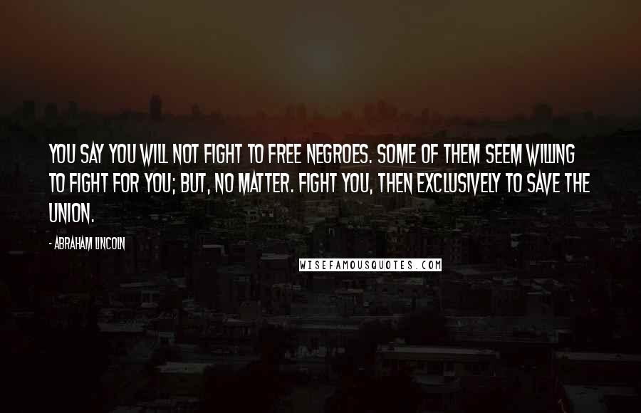 Abraham Lincoln Quotes: You say you will not fight to free negroes. Some of them seem willing to fight for you; but, no matter. Fight you, then exclusively to save the Union.