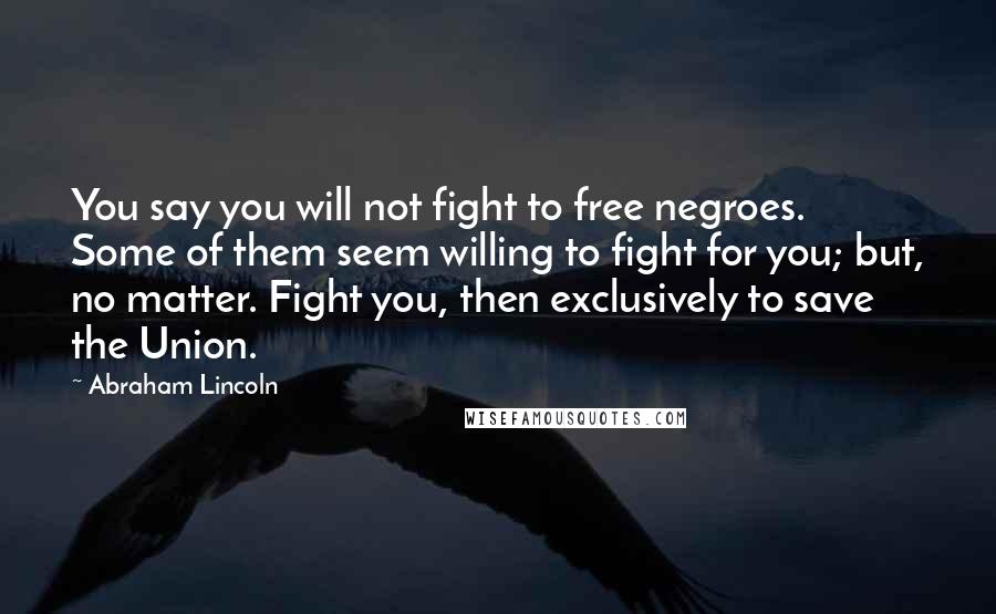 Abraham Lincoln Quotes: You say you will not fight to free negroes. Some of them seem willing to fight for you; but, no matter. Fight you, then exclusively to save the Union.