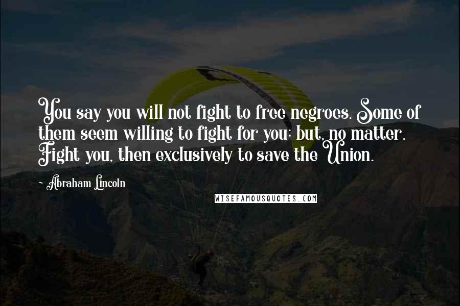 Abraham Lincoln Quotes: You say you will not fight to free negroes. Some of them seem willing to fight for you; but, no matter. Fight you, then exclusively to save the Union.