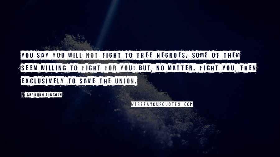 Abraham Lincoln Quotes: You say you will not fight to free negroes. Some of them seem willing to fight for you; but, no matter. Fight you, then exclusively to save the Union.