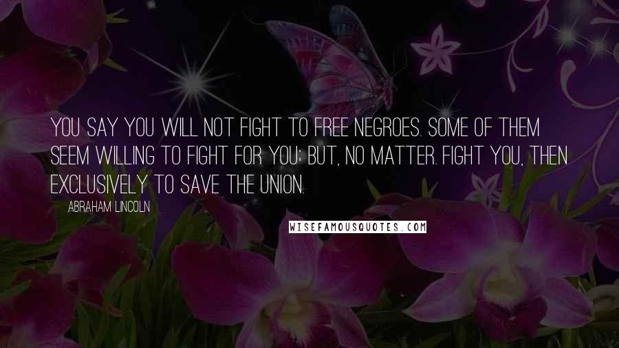 Abraham Lincoln Quotes: You say you will not fight to free negroes. Some of them seem willing to fight for you; but, no matter. Fight you, then exclusively to save the Union.