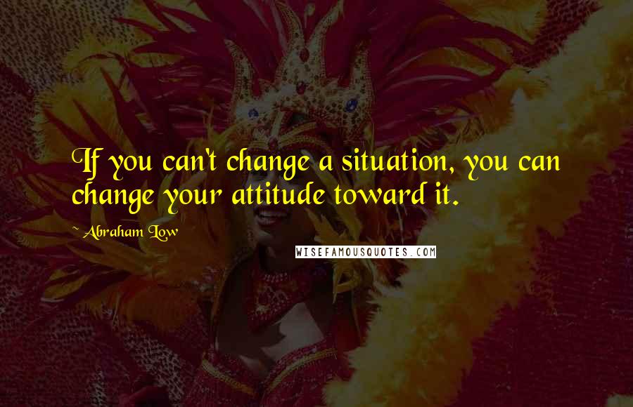 Abraham Low Quotes: If you can't change a situation, you can change your attitude toward it.