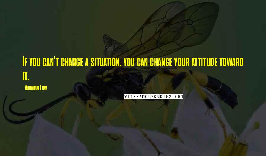 Abraham Low Quotes: If you can't change a situation, you can change your attitude toward it.