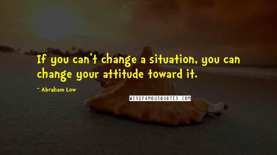 Abraham Low Quotes: If you can't change a situation, you can change your attitude toward it.