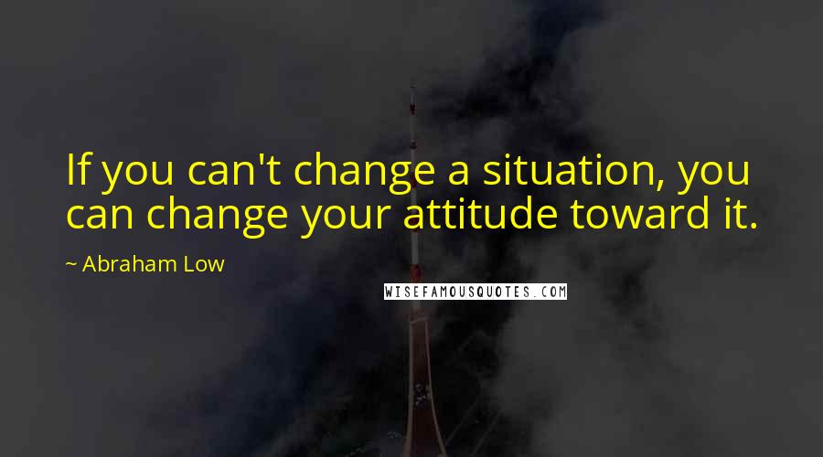 Abraham Low Quotes: If you can't change a situation, you can change your attitude toward it.