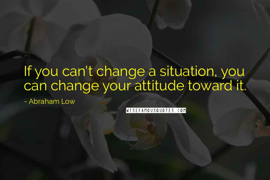 Abraham Low Quotes: If you can't change a situation, you can change your attitude toward it.