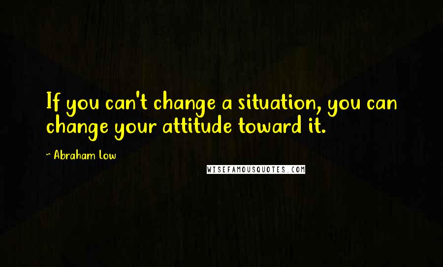 Abraham Low Quotes: If you can't change a situation, you can change your attitude toward it.