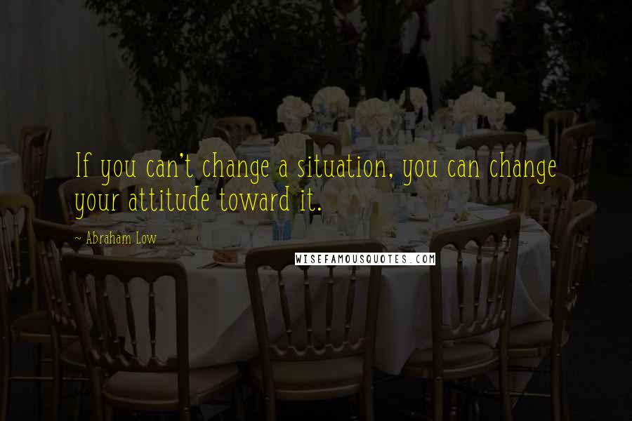 Abraham Low Quotes: If you can't change a situation, you can change your attitude toward it.