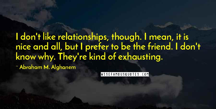 Abraham M. Alghanem Quotes: I don't like relationships, though. I mean, it is nice and all, but I prefer to be the friend. I don't know why. They're kind of exhausting.